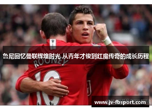 鲁尼回忆曼联辉煌时光 从青年才俊到红魔传奇的成长历程