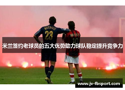 米兰签约老球员的五大优势助力球队稳定提升竞争力