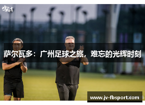 萨尔瓦多:广州足球之旅,难忘的光辉时刻 萨尔瓦多:广州足球之旅,难忘的光辉时刻
