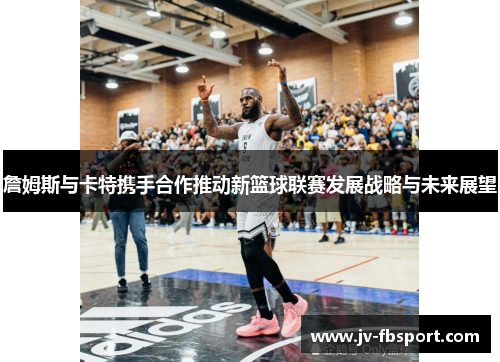 詹姆斯与卡特携手合作推动新篮球联赛发展战略与未来展望