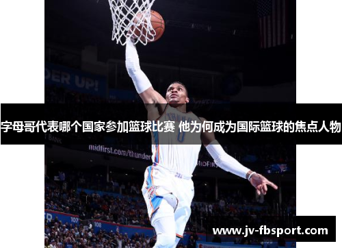 字母哥代表哪个国家参加篮球比赛 他为何成为国际篮球的焦点人物 字母哥代表哪个国家参加篮球比赛 他为何成为国际篮球的焦点人物