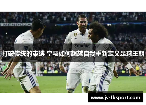 打破传统的束缚 皇马如何超越自我重新定义足球王朝