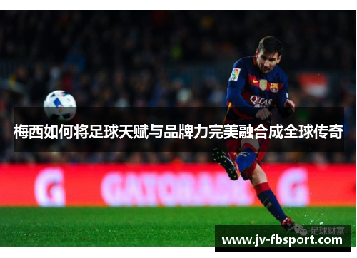 梅西如何将足球天赋与品牌力完美融合成全球传奇 梅西如何将足球天赋与品牌力完美融合成全球传奇