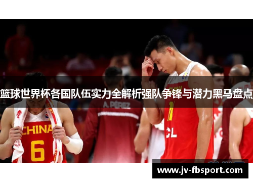 篮球世界杯各国队伍实力全解析强队争锋与潜力黑马盘点