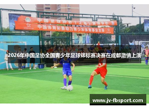 2026年中国足协全国青少年足球锦标赛决赛在成都激情上演