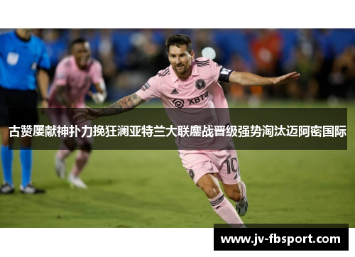 古赞屡献神扑力挽狂澜亚特兰大联鏖战晋级强势淘汰迈阿密国际