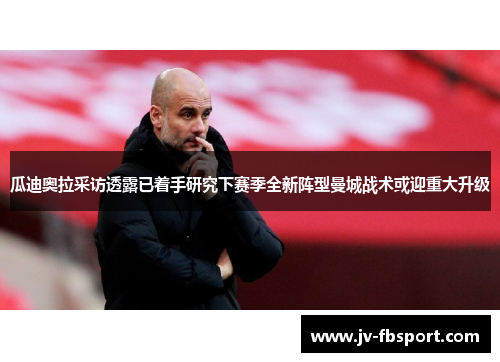 瓜迪奥拉采访透露已着手研究下赛季全新阵型曼城战术或迎重大升级