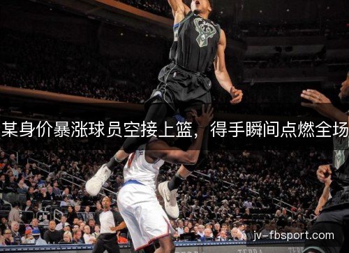 某身价暴涨球员空接上篮，得手瞬间点燃全场